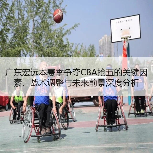 广东宏远本赛季争夺CBA抢五的关键因素、战术调整与未来前景深度分析